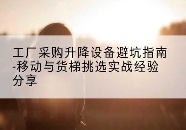 点军移动式升降机怎么选-工厂采购升降设备避坑指南-移动与货梯挑选实战经验分享