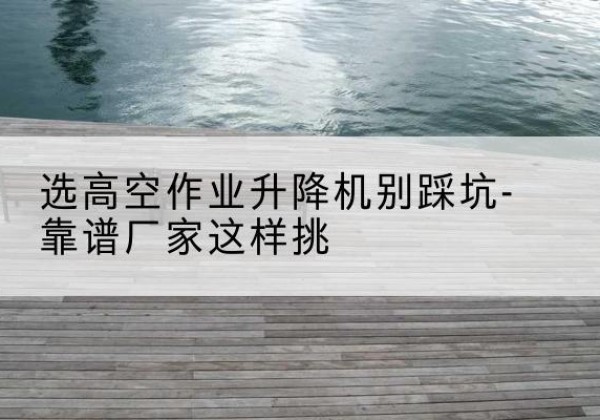 点军剪叉式升降机厂家-选高空作业升降机别踩坑-靠谱厂家这样挑