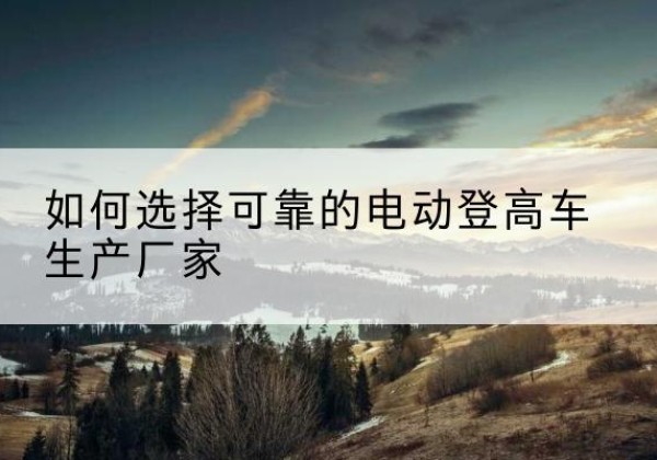 点军电动登高车厂家-如何选择可靠的电动登高车生产厂家