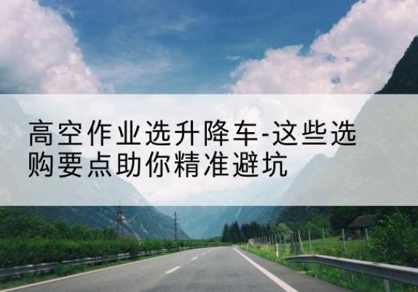 点军升降车厂家-高空作业选升降车-这些选购要点助你*避坑