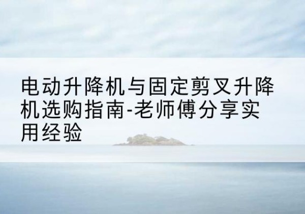 点军电动升降机怎么选-电动升降机与固定剪叉升降机选购指南-老师傅分享实用经验