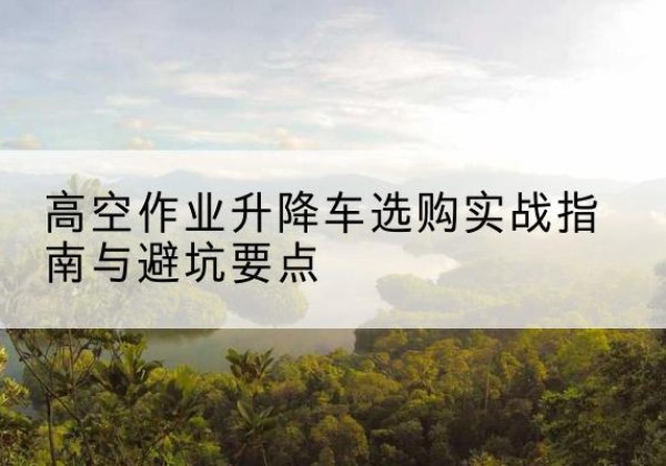 点军升降车怎么选-高空作业升降车选购实战指南与避坑要点