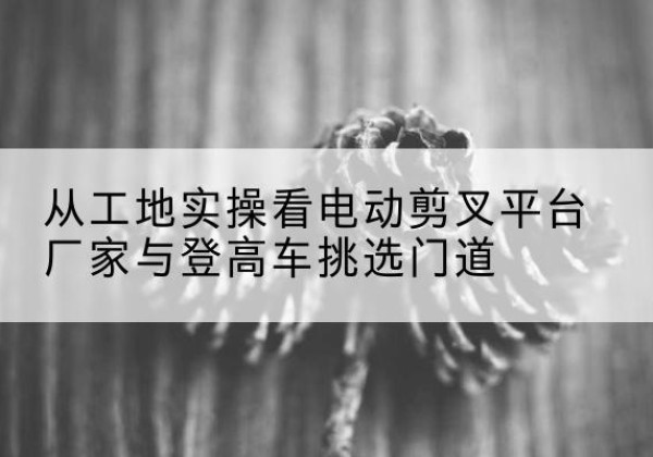 点军电动剪叉升降平台厂家-从工地实操看电动剪叉平台厂家与登高车挑选门道