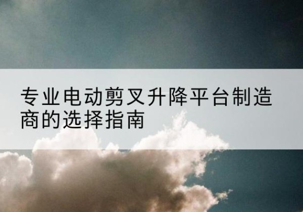 点军电动剪叉升降平台厂家-专业电动剪叉升降平台制造商的选择指南