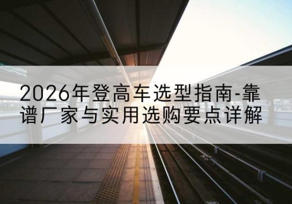 点军登高车厂家推荐-2026年登高车选型指南-靠谱厂家与实用选购要点详解